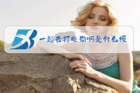 一起去打电动啊是什么梗